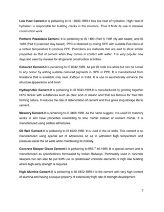 7
Low Heat Cement-It is pertaining to IS 12600-1989.It has low heat of hydration. High Heat of
hydration is responsible for building cracks in the structure. Thus it finds its use in massive
construction work.
Portland Pozzolana Cement- It is pertaining to IS 1489 (Part I) 1991 (fly ash based) and IS
1489 (Part II) (calcined clay based). PPC is obtained by mixing OPC with suitable Pozzolans at
a certain temperature to produce PPC. Pozzolans are materials that are said to show similar
properties as that of cement when they comes in contact with water. It is very popular now
days and used by masses for all general construction activities.
Coloured Cement-It is pertaining to IS 8042:1989. As per IS code it is white but can be turned
to any colour by adding suitable coloured pigments in OPC or PPC. It is manufactured from
limestone that is available only near Jodhpur in India. It is use to aesthetically enhance the
structure appearance and finish
Hydrophobic Cement-It is pertaining to IS 8043-1991.It is manufactured by grinding together
OPC clinker with substances such as oleic acid or stearic acid that are famous for their film
forming nature. It reduces the rate of deterioration of cement and thus gives long storage life to
cement.
Masonry Cement-It is pertaining to IS 3466:1988. As the name suggest, it is used for masonry
works in and have properties resembling to lime mortar instead of cement mortar. It is
manufactured using certain admixtures.
Oil Well Cement-It is pertaining to IS 8229-1986. It is used in the oil wells. This cement is so
manufactured using special set of admixtures so as to withstand high temperature and
pressure inside the oil wells while maintaining its mobility.
Concrete Sleeper Grade Cement-It is pertaining to IRS-T 40:1985. It is special cement and is
manufactured as specifications formulated by Indian Railways. Particularly used in concrete
sleepers but can also be put forth use in prestressed concrete elements or high rise building
where high early strength is required.
High Alumina Cement-It is pertaining to IS 6452:1989.It is the cement with very high content
of alumina and having a unique property of extensively high rate of strength development
 