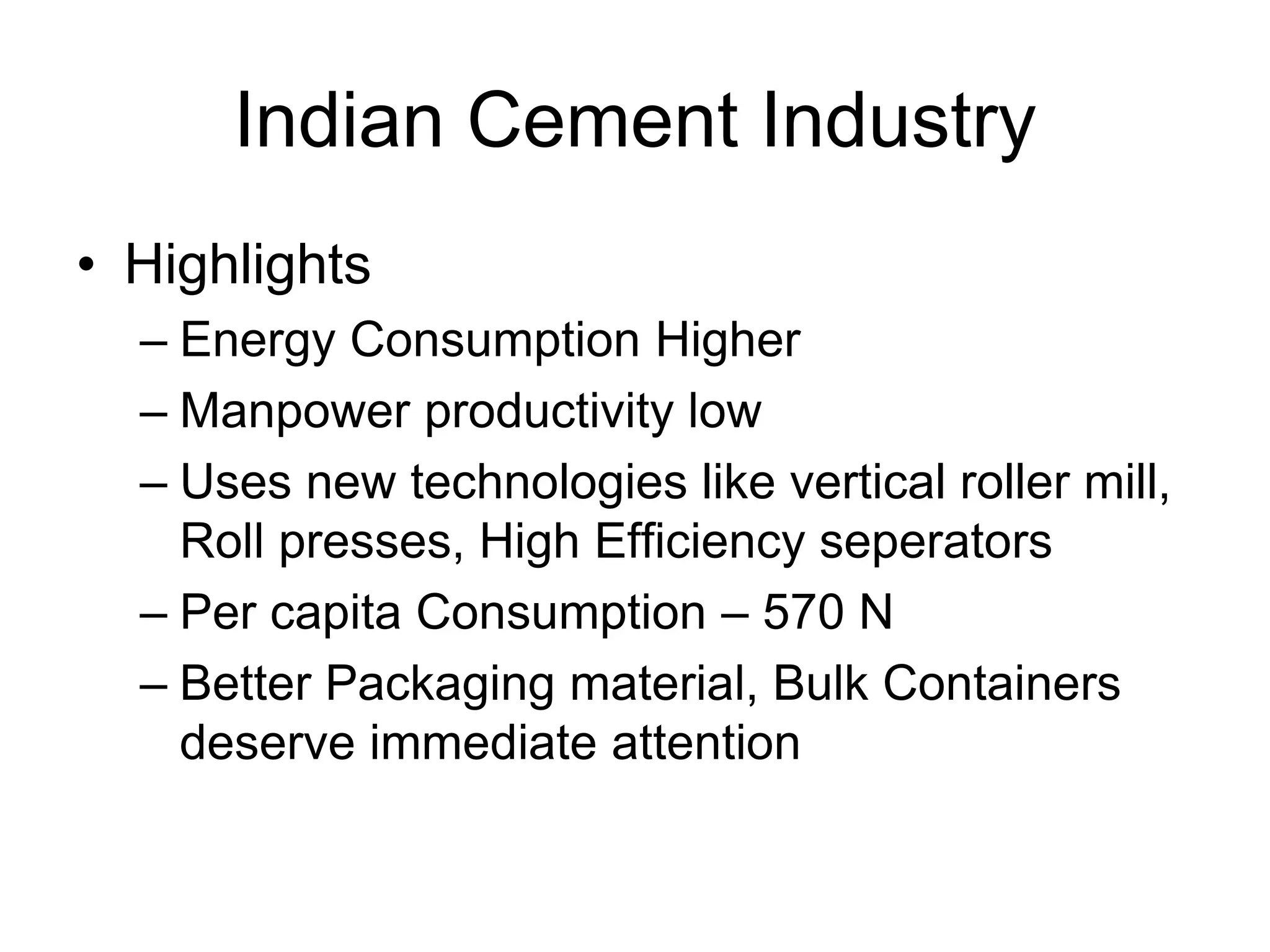 Indian Cement Industry
• Highlights
– Energy Consumption Higher
– Manpower productivity low
– Uses new technologies like vertical roller mill,
Roll presses, High Efficiency seperators
– Per capita Consumption – 570 N
– Better Packaging material, Bulk Containers
deserve immediate attention
 