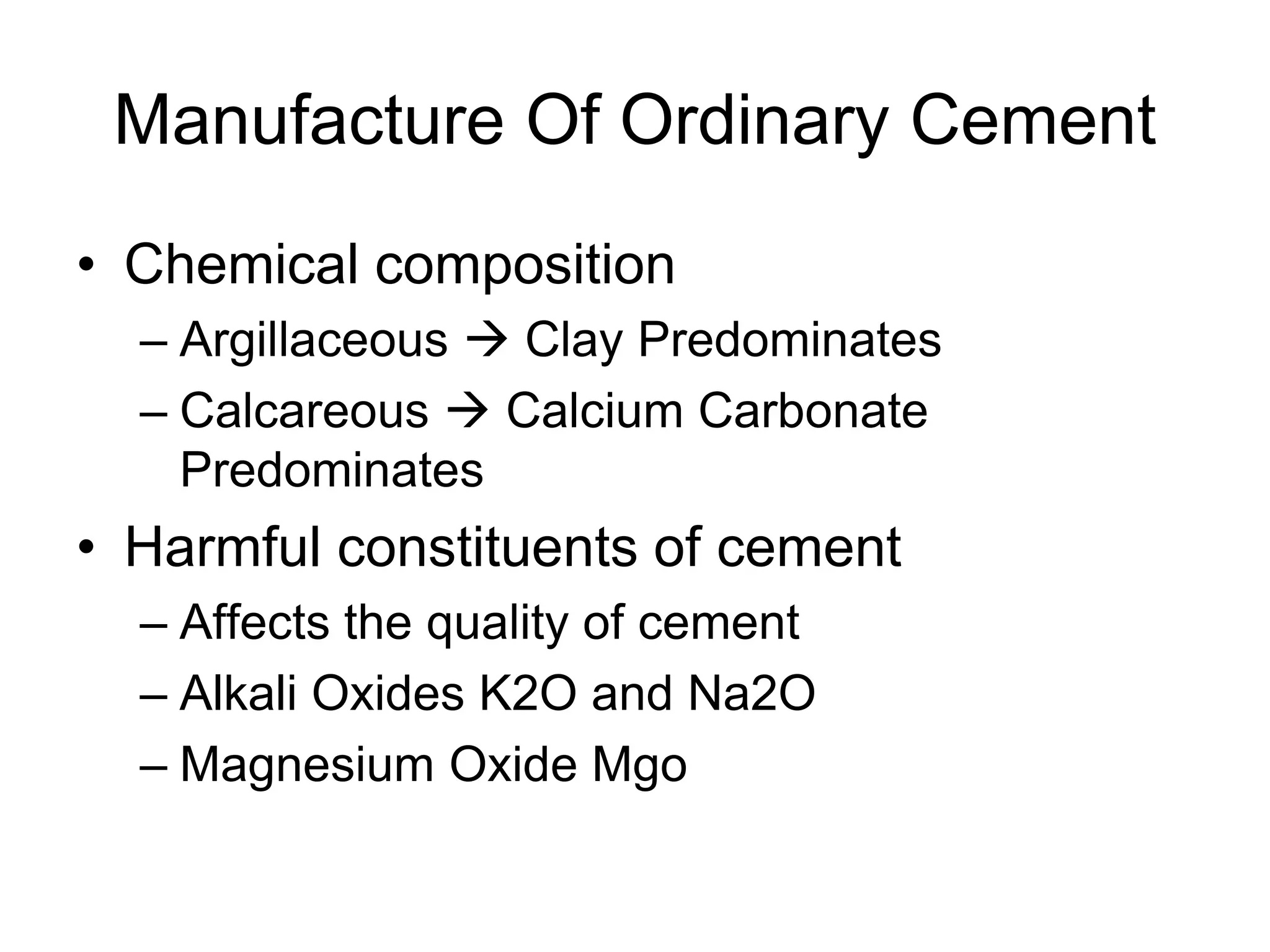 Manufacture Of Ordinary Cement
• Chemical composition
– Argillaceous  Clay Predominates
– Calcareous  Calcium Carbonate
Predominates
• Harmful constituents of cement
– Affects the quality of cement
– Alkali Oxides K2O and Na2O
– Magnesium Oxide Mgo
 