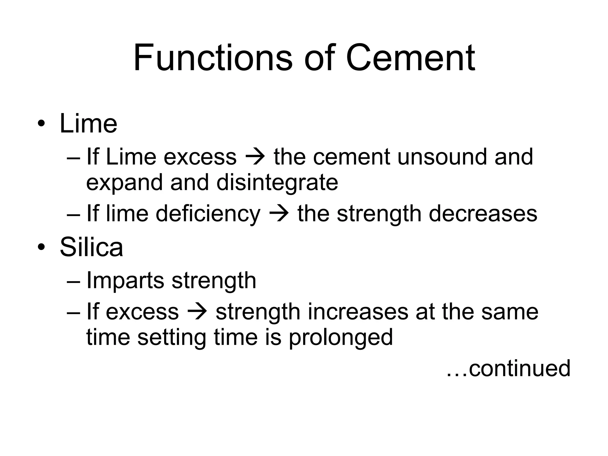 Functions of Cement
• Lime
– If Lime excess  the cement unsound and
expand and disintegrate
– If lime deficiency  the strength decreases
• Silica
– Imparts strength
– If excess  strength increases at the same
time setting time is prolonged
…continued
 