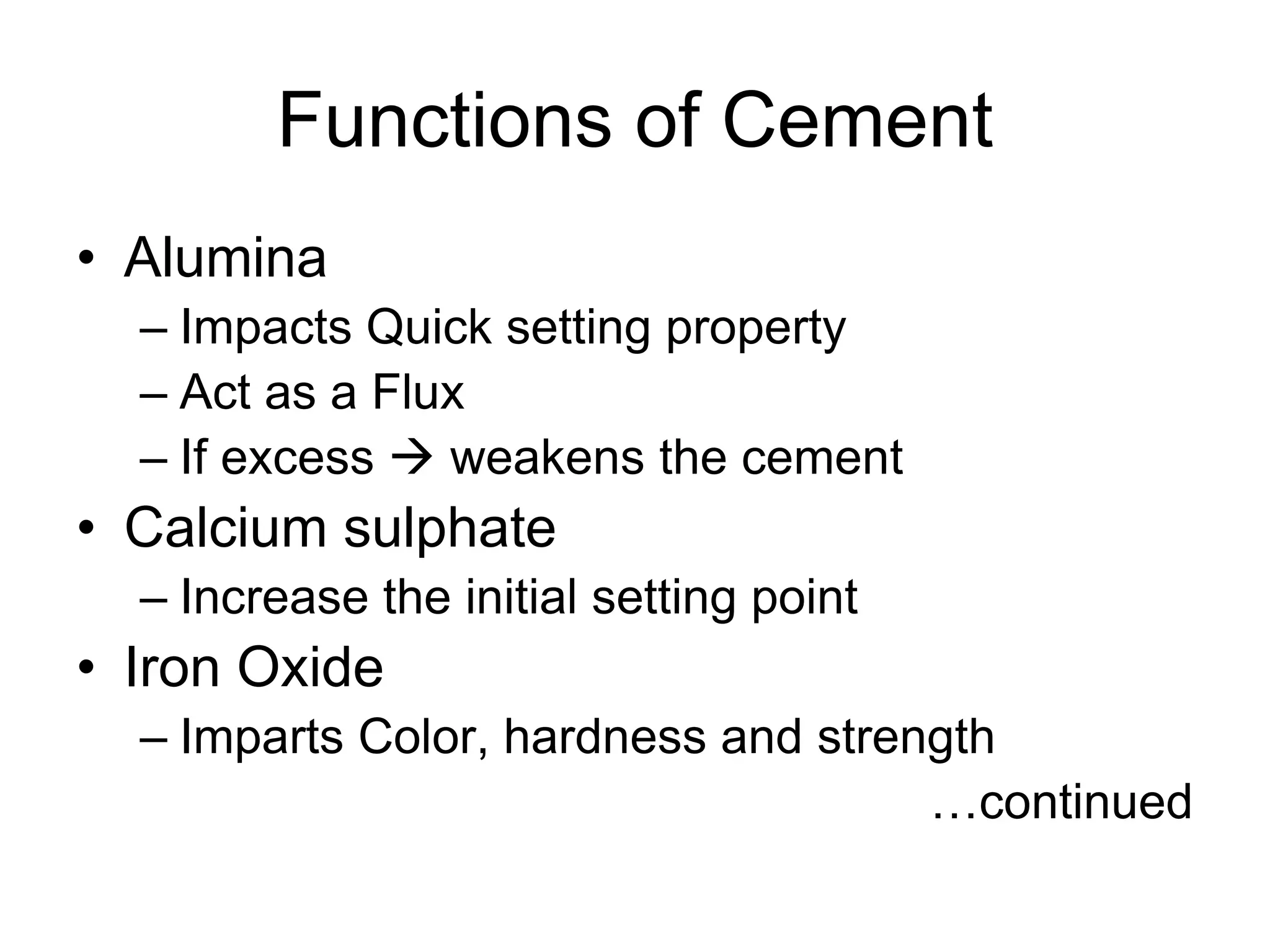 Functions of Cement
• Alumina
– Impacts Quick setting property
– Act as a Flux
– If excess  weakens the cement
• Calcium sulphate
– Increase the initial setting point
• Iron Oxide
– Imparts Color, hardness and strength
…continued
 