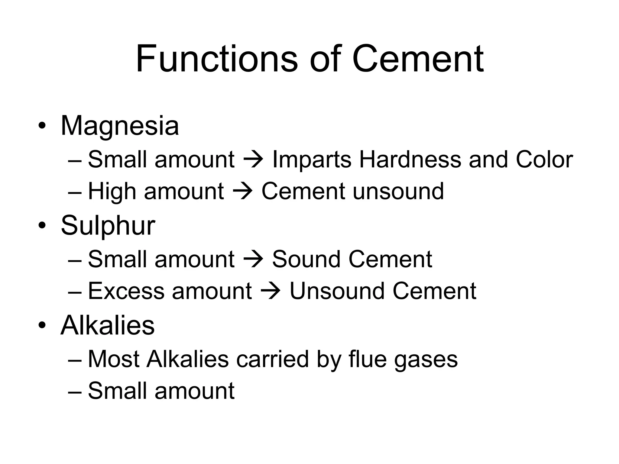 Functions of Cement
• Magnesia
– Small amount  Imparts Hardness and Color
– High amount  Cement unsound
• Sulphur
– Small amount  Sound Cement
– Excess amount  Unsound Cement
• Alkalies
– Most Alkalies carried by flue gases
– Small amount
 