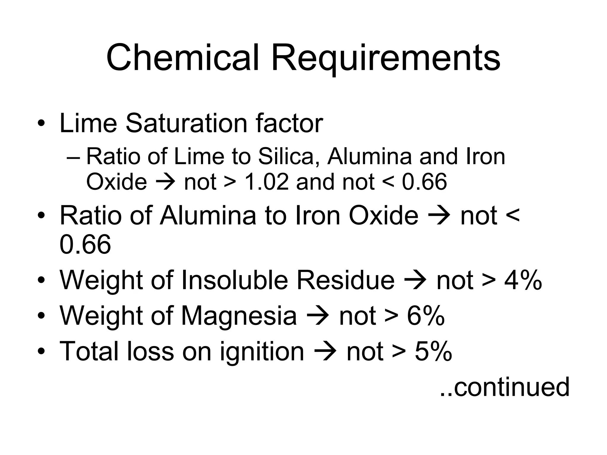 Chemical Requirements
• Lime Saturation factor
– Ratio of Lime to Silica, Alumina and Iron
Oxide  not > 1.02 and not < 0.66
• Ratio of Alumina to Iron Oxide  not <
0.66
• Weight of Insoluble Residue  not > 4%
• Weight of Magnesia  not > 6%
• Total loss on ignition  not > 5%
..continued
 