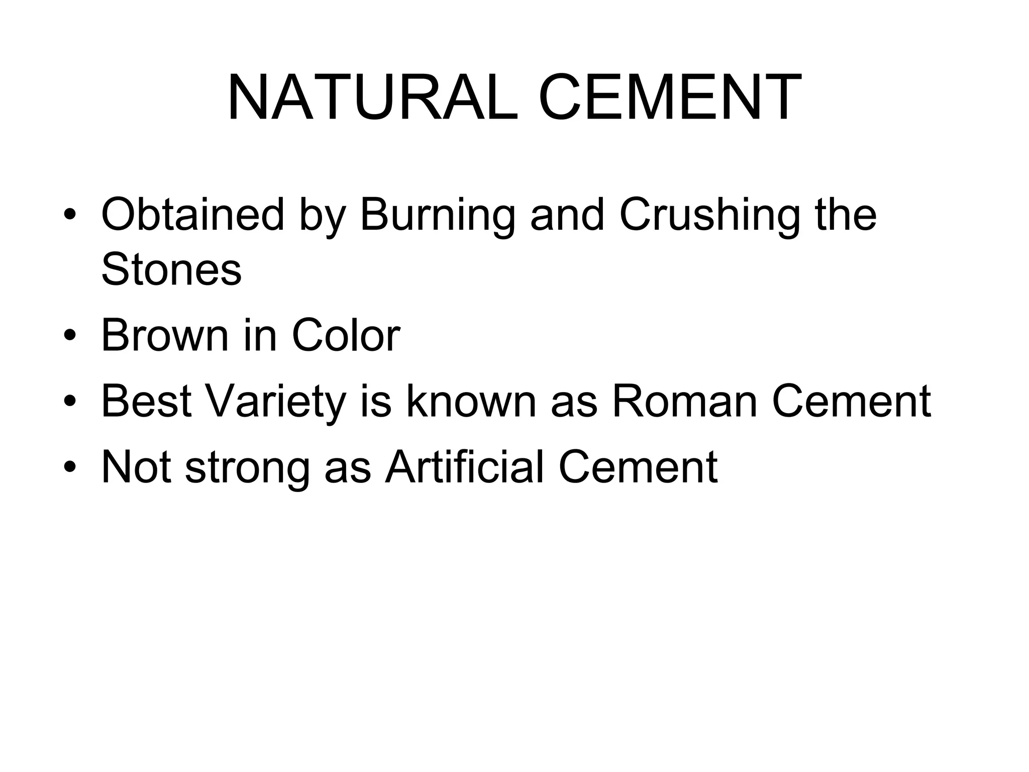 NATURAL CEMENT
• Obtained by Burning and Crushing the
Stones
• Brown in Color
• Best Variety is known as Roman Cement
• Not strong as Artificial Cement
 