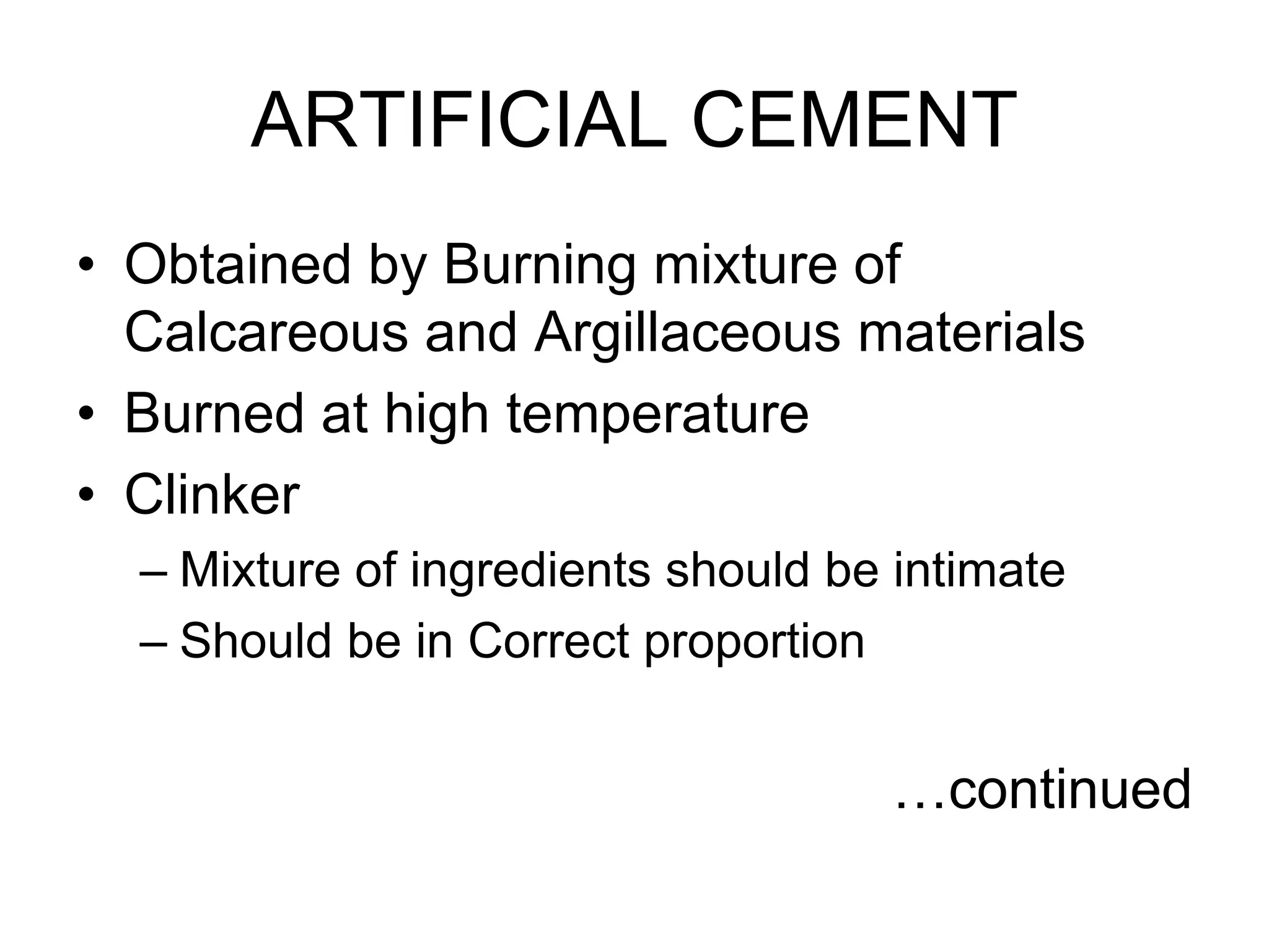 ARTIFICIAL CEMENT
• Obtained by Burning mixture of
Calcareous and Argillaceous materials
• Burned at high temperature
• Clinker
– Mixture of ingredients should be intimate
– Should be in Correct proportion
…continued
 