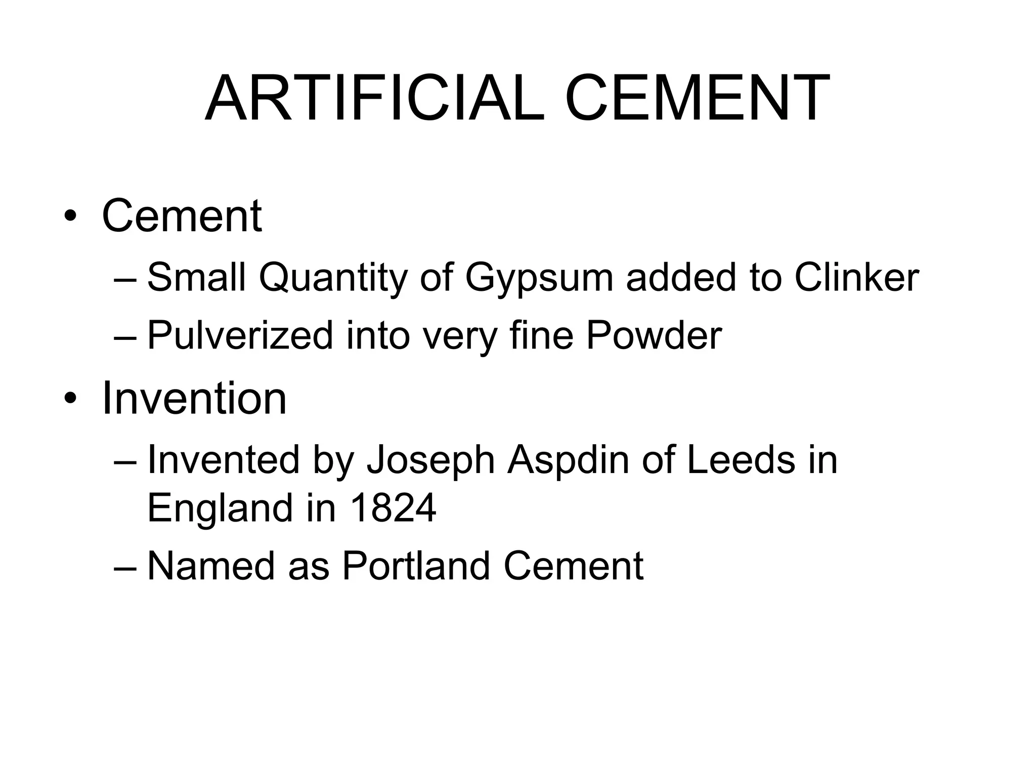ARTIFICIAL CEMENT
• Cement
– Small Quantity of Gypsum added to Clinker
– Pulverized into very fine Powder
• Invention
– Invented by Joseph Aspdin of Leeds in
England in 1824
– Named as Portland Cement
 