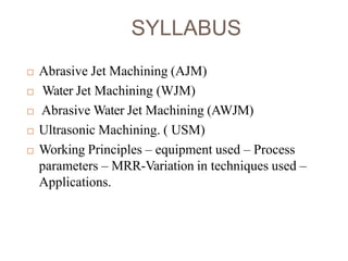 SYLLABUS
 Abrasive Jet Machining (AJM)
 Water Jet Machining (WJM)
 Abrasive Water Jet Machining (AWJM)
 Ultrasonic Machining. ( USM)
 Working Principles – equipment used – Process
parameters – MRR-Variation in techniques used –
Applications.
 