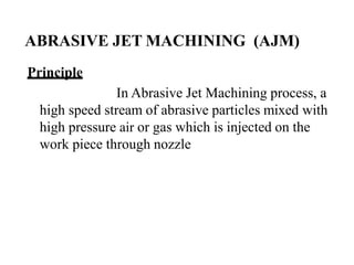 ABRASIVE JET MACHINING (AJM)
Principle
In Abrasive Jet Machining process, a
high speed stream of abrasive particles mixed with
high pressure air or gas which is injected on the
work piece through nozzle
 