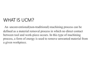 WHAT IS UCM?
An unconventional(non-traditional) machining process can be
defined as a material removal process in which no direct contact
between tool and work-piece occurs. In this type of machining
process, a form of energy is used to remove unwanted material from
a given workpiece.
 