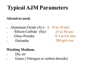 Typical AJM Parameters
Abrasives used.
 Aluminum Oxide (Al o



Silicon Carbide (Sic)
Glass Powder.
Dolomite
) 10 to 50 mic
25 to 50 mic
0.3 to 0.6 mm
200 grit size
Working Medium.


Dry air
Gases ( Nitrogen or carbon dioxide)
 