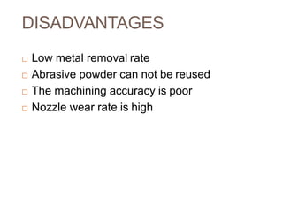 DISADVANTAGES
 Low metal removal rate
 Abrasive powder can not be reused
 The machining accuracy is poor
 Nozzle wear rate is high
 