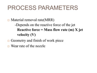 PROCESS PARAMETERS
 Material removal rate(MRR)
-Depends on the reactive force of the jet
Reactive force = Mass flow rate (m) X jet
velocity (V)
 Geometry and finish of work piece
 Wear rate of the nozzle
 