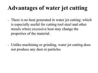 Advantages of water jet cutting
 There is no heat generated in water jet cutting; which
is especially useful for cutting tool steel and other
metals where excessive heat may change the
properties of the material.
 Unlike machining or grinding, water jet cutting does
not produce any dust or particles
 