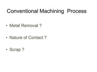 Conventional Machining Process
• Metal Removal ?
• Nature of Contact ?
• Scrap ?
 