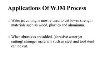 Applications Of WJM Process
 Water jet cutting is mostly used to cut lower strength
materials such as wood, plastics and aluminum.
 When abrasives are added, (abrasive water jet
cutting) stronger materials such as steel and tool steel
can be cut.
 