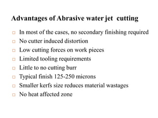 Advantages of Abrasive water jet cutting
 In most of the cases, no secondary finishing required
 No cutter induced distortion
 Low cutting forces on work pieces
 Limited tooling requirements
 Little to no cutting burr
 Typical finish 125-250 microns
 Smaller kerfs size reduces material wastages
 No heat affected zone
 