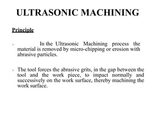 ULTRASONIC MACHINING
Principle
 In the Ultrasonic Machining process the
material is removed by micro-chipping or erosion with
abrasive particles.
 The tool forces the abrasive grits, in the gap between the
tool and the work piece, to impact normally and
successively on the work surface, thereby machining the
work surface.
 