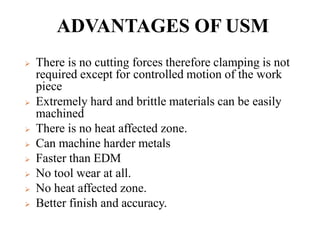 ADVANTAGES OF USM
 There is no cutting forces therefore clamping is not
required except for controlled motion of the work
piece
 Extremely hard and brittle materials can be easily
machined
 There is no heat affected zone.
 Can machine harder metals
 Faster than EDM
 No tool wear at all.
 No heat affected zone.
 Better finish and accuracy.
 