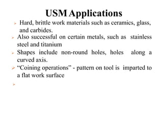 USMApplications
 Also successful on certain metals, such as stainless
steel and titanium
 Shapes include non-round holes, holes along a
curved axis.
 “Coining operations” - pattern on tool is imparted to
a flat work surface
 Hard, brittle work materials such as ceramics, glass,
and carbides.


 