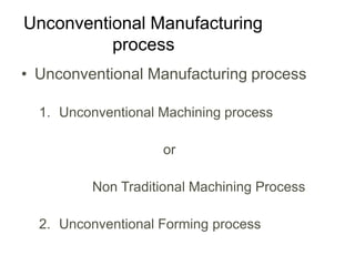 Unconventional Manufacturing
process
• Unconventional Manufacturing process
1. Unconventional Machining process
or
Non Traditional Machining Process
2. Unconventional Forming process
 