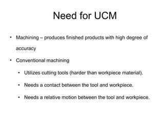 Need for UCM
• Machining – produces finished products with high degree of
accuracy
• Conventional machining
• Utilizes cutting tools (harder than workpiece material).
• Needs a contact between the tool and workpiece.
• Needs a relative motion between the tool and workpiece.
 