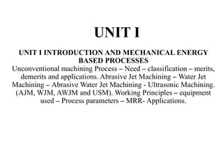 UNIT I
UNIT I INTRODUCTION AND MECHANICAL ENERGY
BASED PROCESSES
Unconventional machining Process – Need – classification – merits,
demerits and applications. Abrasive Jet Machining – Water Jet
Machining – Abrasive Water Jet Machining - Ultrasonic Machining.
(AJM, WJM, AWJM and USM). Working Principles – equipment
used – Process parameters – MRR- Applications.
 