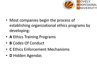 • Most companies begin the process of
establishing organizational ethics programs by
developing:
• A Ethics Training Programs
• B Codes Of Conduct
• C Ethics Enforcement Mechanisms
• D Hidden Agendas
 