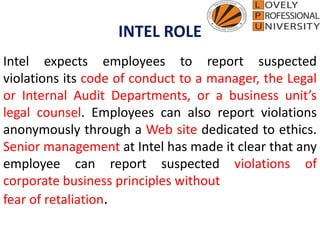 INTEL ROLE
Intel expects employees to report suspected
violations its code of conduct to a manager, the Legal
or Internal Audit Departments, or a business unit’s
legal counsel. Employees can also report violations
anonymously through a Web site dedicated to ethics.
Senior management at Intel has made it clear that any
employee can report suspected violations of
corporate business principles without
fear of retaliation.
 