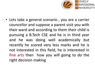 • Lets take a general scenario , you are a carrier
councellor and suppose a parent visit you with
their ward and according to them their child is
pursuing a B.Tech CSE and he is in third year
and he was doing well academically but
recently he scored very less marks and he is
not interested in this field, he is interested in
fine arts then how you will going to do the
right decision making
 