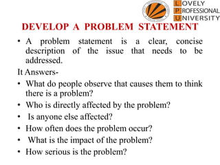 DEVELOP A PROBLEM STATEMENT
• A problem statement is a clear, concise
description of the issue that needs to be
addressed.
It Answers-
• What do people observe that causes them to think
there is a problem?
• Who is directly affected by the problem?
• Is anyone else affected?
• How often does the problem occur?
• What is the impact of the problem?
• How serious is the problem?
 