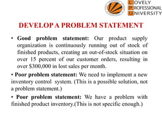 DEVELOPA PROBLEM STATEMENT
• Good problem statement: Our product supply
organization is continuously running out of stock of
finished products, creating an out-of-stock situation on
over 15 percent of our customer orders, resulting in
over $300,000 in lost sales per month.
• Poor problem statement: We need to implement a new
inventory control system. (This is a possible solution, not
a problem statement.)
• Poor problem statement: We have a problem with
finished product inventory.(This is not specific enough.)
 