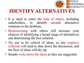 IDENTIFY ALTERNATIVES
• It is ideal to enlist the help of others, including
stakeholders, to identify several alternative
solutions to the problem.
• Brainstorming with others will increase your
chances of identifying a broad range of alternatives
and determining the best solution.
• Try not to be critical of ideas, as any negative
criticism will tend to shut down the discussion, and
the flow of ideas will dry up.
• Simply write down the ideas as they are suggested.
 