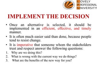 IMPLEMENT THE DECISION
• Once an alternative is selected, it should be
implemented in an efficient, effective, and timely
manner.
• It is often much easier said than done, because people
tend to resist change.
• It is imperative that someone whom the stakeholders
trust and respect answer the following questions:
1. Why are we doing this?
2. What is wrong with the current way we do things?
3. What are the benefits of the new way for you?
 