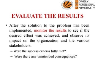 EVALUATE THE RESULTS
• After the solution to the problem has been
implemented, monitor the results to see if the
desired effect was achieved, and observe its
impact on the organization and the various
stakeholders.
– Were the success criteria fully met?
– Were there any unintended consequences?
 