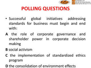 POLLING QUESTIONS
• Successful global initiatives addressing
standards for business must begin and end
with:
A the role of corporate governance and
shareholder power in corporate decision
making
B social activism
C the implementation of standardized ethics
program
D the consolidation of environment effects
 