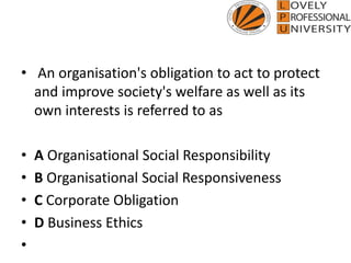 • An organisation's obligation to act to protect
and improve society's welfare as well as its
own interests is referred to as
• A Organisational Social Responsibility
• B Organisational Social Responsiveness
• C Corporate Obligation
• D Business Ethics
•
 