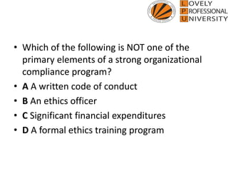 • Which of the following is NOT one of the
primary elements of a strong organizational
compliance program?
• A A written code of conduct
• B An ethics officer
• C Significant financial expenditures
• D A formal ethics training program
 