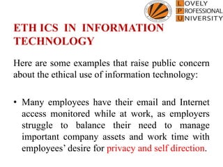 ETH ICS IN INFORMATION
TECHNOLOGY
Here are some examples that raise public concern
about the ethical use of information technology:
• Many employees have their email and Internet
access monitored while at work, as employers
struggle to balance their need to manage
important company assets and work time with
employees’ desire for privacy and self direction.
 