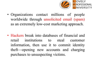 • Organizations contact millions of people
worldwide through unsolicited email (spam)
as an extremely low-cost marketing approach.
• Hackers break into databases of financial and
retail institutions to steal customer
information, then use it to commit identity
theft—opening new accounts and charging
purchases to unsuspecting victims.
 