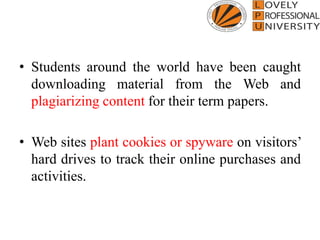 • Students around the world have been caught
downloading material from the Web and
plagiarizing content for their term papers.
• Web sites plant cookies or spyware on visitors’
hard drives to track their online purchases and
activities.
 