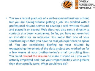• You are a recent graduate of a well-respected business school,
but you are having trouble getting a job. You worked with a
professional résumé service to develop a well-written résumé
and placed it on several Web sites; you also sent it directly to
contacts at a dozen companies. So far, you have not even had
an invitation for an interview. You know that one of your
shortcomings is that you have no real job experience to speak
of. You are considering beefing up your résumé by
exaggerating the extent of the class project you worked on for
a few weeks at your brother-in-law’s small consulting firm.
You could reword the résumé to make it sound as if you were
actually employed and that your responsibilities were greater
than they actually were. What would you do?
 