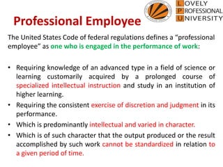 Professional Employee
The United States Code of federal regulations defines a “professional
employee” as one who is engaged in the performance of work:
• Requiring knowledge of an advanced type in a field of science or
learning customarily acquired by a prolonged course of
specialized intellectual instruction and study in an institution of
higher learning.
• Requiring the consistent exercise of discretion and judgment in its
performance.
• Which is predominantly intellectual and varied in character.
• Which is of such character that the output produced or the result
accomplished by such work cannot be standardized in relation to
a given period of time.
 