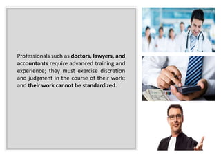 Professionals such as doctors, lawyers, and
accountants require advanced training and
experience; they must exercise discretion
and judgment in the course of their work;
and their work cannot be standardized.
 