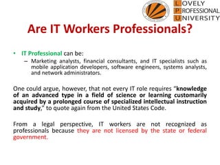 Are IT Workers Professionals?
• IT Professional can be:
– Marketing analysts, financial consultants, and IT specialists such as
mobile application developers, software engineers, systems analysts,
and network administrators.
One could argue, however, that not every IT role requires “knowledge
of an advanced type in a field of science or learning customarily
acquired by a prolonged course of specialized intellectual instruction
and study,” to quote again from the United States Code.
From a legal perspective, IT workers are not recognized as
professionals because they are not licensed by the state or federal
government.
 