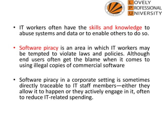 • IT workers often have the skills and knowledge to
abuse systems and data or to enable others to do so.
• Software piracy is an area in which IT workers may
be tempted to violate laws and policies. Although
end users often get the blame when it comes to
using illegal copies of commercial software
• Software piracy in a corporate setting is sometimes
directly traceable to IT staff members—either they
allow it to happen or they actively engage in it, often
to reduce IT-related spending.
 