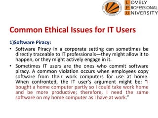 Common Ethical Issues for IT Users
1)Software Piracy:
• Software Piracy in a corporate setting can sometimes be
directly traceable to IT professionals—they might allow it to
happen, or they might actively engage in it.
• Sometimes IT users are the ones who commit software
piracy. A common violation occurs when employees copy
software from their work computers for use at home.
When confronted, the IT user’s argument might be: “I
bought a home computer partly so I could take work home
and be more productive; therefore, I need the same
software on my home computer as I have at work.”
 