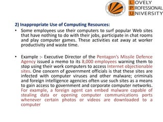 2) Inappropriate Use of Computing Resources:
• Some employees use their computers to surf popular Web sites
that have nothing to do with their jobs, participate in chat rooms
and play computer games. These activities eat away at worker
productivity and waste time.
• Example :- Executive Director of the Pentagon’s Missile Defence
Agency issued a memo to its 8,000 employees warning them to
stop using their work computers to access Internet objectionable
sites. One concern of government officials is that these sites are
infected with computer viruses and other malware; criminals
and foreign intelligence agencies often use such sites as a means
to gain access to government and corporate computer networks.
For example, a foreign agent can embed malware capable of
stealing data or opening computer communications ports
whenever certain photos or videos are downloaded to a
computer
 