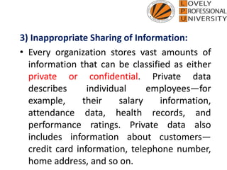 3) Inappropriate Sharing of Information:
• Every organization stores vast amounts of
information that can be classified as either
private or confidential. Private data
describes individual employees—for
example, their salary information,
attendance data, health records, and
performance ratings. Private data also
includes information about customers—
credit card information, telephone number,
home address, and so on.
 