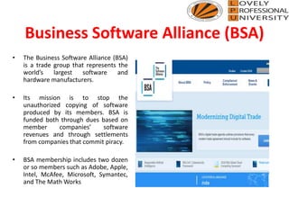Business Software Alliance (BSA)
• The Business Software Alliance (BSA)
is a trade group that represents the
world’s largest software and
hardware manufacturers.
• Its mission is to stop the
unauthorized copying of software
produced by its members. BSA is
funded both through dues based on
member companies’ software
revenues and through settlements
from companies that commit piracy.
• BSA membership includes two dozen
or so members such as Adobe, Apple,
Intel, McAfee, Microsoft, Symantec,
and The Math Works
 