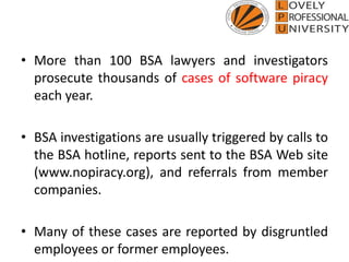• More than 100 BSA lawyers and investigators
prosecute thousands of cases of software piracy
each year.
• BSA investigations are usually triggered by calls to
the BSA hotline, reports sent to the BSA Web site
(www.nopiracy.org), and referrals from member
companies.
• Many of these cases are reported by disgruntled
employees or former employees.
 